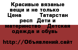 Красивые вязаные вещи и не только  › Цена ­ 350 - Татарстан респ. Дети и материнство » Детская одежда и обувь   